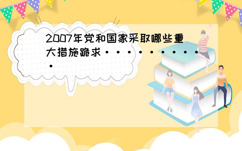 2007年党和国家采取哪些重大措施跪求··········