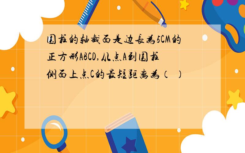 圆柱的轴截面是边长为5CM的正方形ABCD,从点A到圆柱侧面上点C的最短距离为（ ）