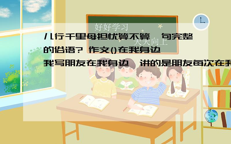 儿行千里母担忧算不算一句完整的俗语? 作文()在我身边,我写朋友在我身边,讲的是朋友每次在我有困儿行千里母担忧算不算一句完整的俗语?  作文()在我身边,我写朋友在我身边,讲的是朋友每