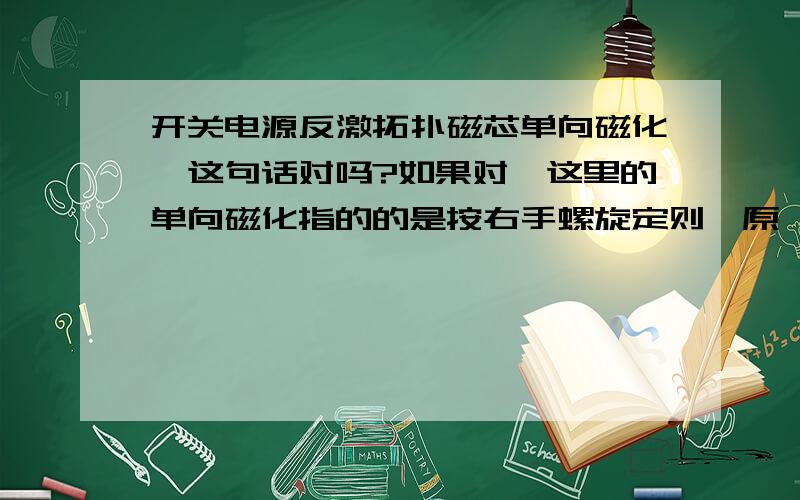 开关电源反激拓扑磁芯单向磁化,这句话对吗?如果对,这里的单向磁化指的的是按右手螺旋定则,原、次极电流产生的磁场线,在磁芯里单向流动时吧?那如何退磁呢?没人回答?再等