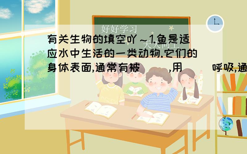 有关生物的填空吖～1.鱼是适应水中生活的一类动物.它们的身体表面,通常有被( ）,用（ ）呼吸,通过尾部的摆动和（ ）的协调作用游泳.2.海葵的身体结构简单,食物从（ ）进入消化腔,消化后