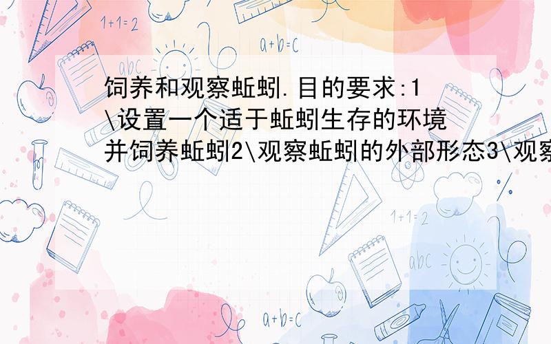 饲养和观察蚯蚓.目的要求:1\设置一个适于蚯蚓生存的环境并饲养蚯蚓2\观察蚯蚓的外部形态3\观察蚯蚓的运动.(省略.因为实在有点难打哈~)(1)取一条活蚯蚓放在玻璃板上,观察它的体形,观察它