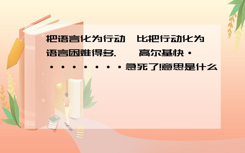 把语言化为行动,比把行动化为语言困难得多.——高尔基快········急死了!意思是什么