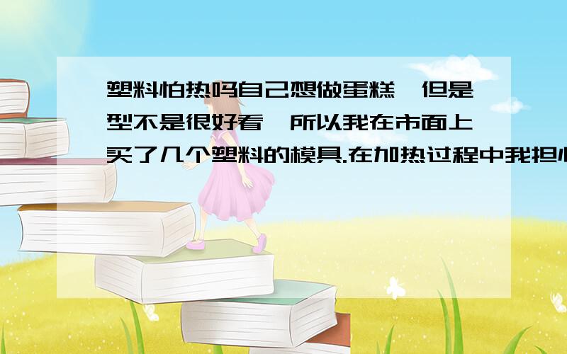 塑料怕热吗自己想做蛋糕,但是型不是很好看,所以我在市面上买了几个塑料的模具.在加热过程中我担心那个塑料会不会化掉啊?