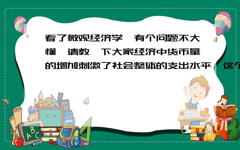 看了微观经济学,有个问题不大懂,请教一下大家经济中货币量的增加刺激了社会整体的支出水平,这个我同意,但为什么又增加了对物品与劳务的需求呢?我的理解是货币量增加,使物价升高,大家