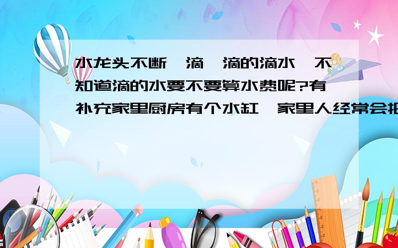 水龙头不断一滴一滴的滴水,不知道滴的水要不要算水费呢?有补充家里厨房有个水缸,家里人经常会把水龙头开到滴水的状态,然后就让它把水滴到水缸里,厨房要用水的时候就去缸里要.家里人