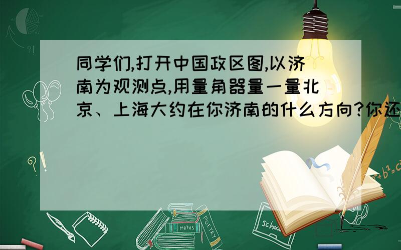 同学们,打开中国政区图,以济南为观测点,用量角器量一量北京、上海大约在你济南的什么方向?你还喜欢哪个城市,一起来量一量吧!把你的发现记录下来.