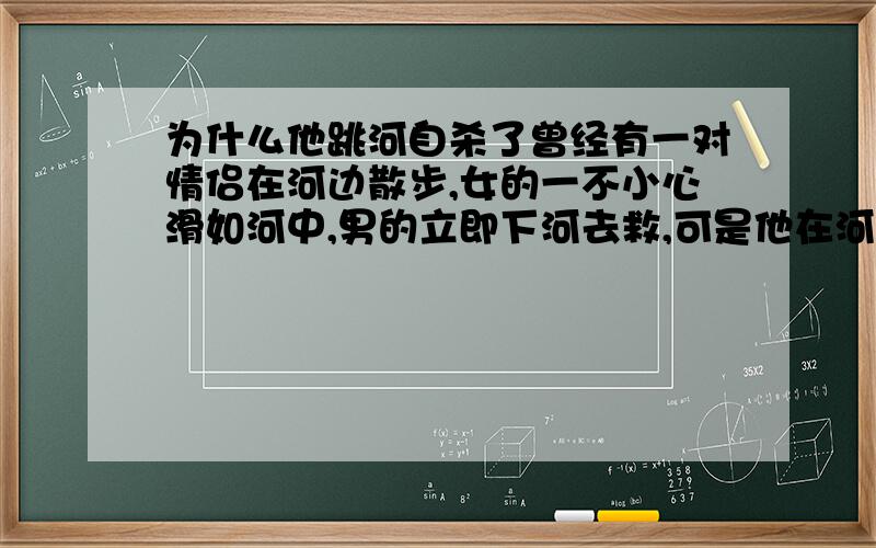 为什么他跳河自杀了曾经有一对情侣在河边散步,女的一不小心滑如河中,男的立即下河去救,可是他在河中打捞了半天也一无所获,后来终于放弃.第二年,这个男的又再次来到河边,遇见一个老人