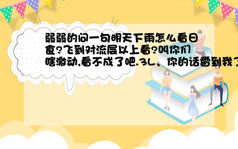 弱弱的问一句明天下雨怎么看日食?飞到对流层以上看?叫你们瞎激动,看不成了吧.3L，你的话雷到我了。。。是不可能全国都下雨，但是日食带都下雨了，其他地方不下雨有用吗？？？