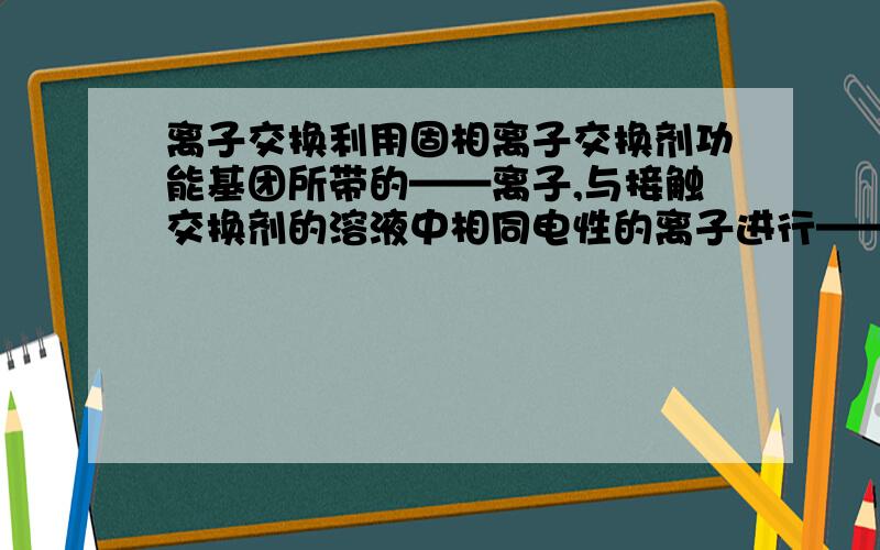 离子交换利用固相离子交换剂功能基团所带的——离子,与接触交换剂的溶液中相同电性的离子进行——反应,达到离子的置换,分离,去除等目的.