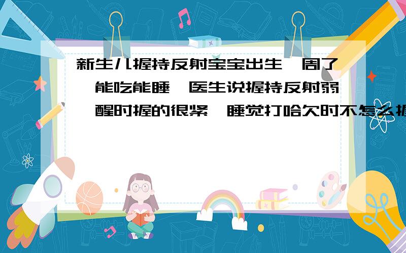 新生儿握持反射宝宝出生一周了,能吃能睡,医生说握持反射弱,醒时握的很紧,睡觉打哈欠时不怎么握,医生说睡觉也要握紧才正常,都输了五天液了,我一想出院医生就说一大堆吓人的话,然后说