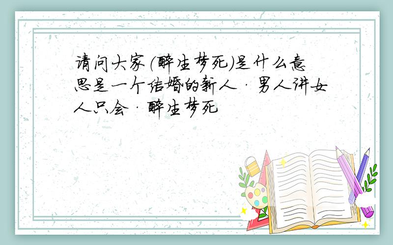 请问大家（醉生梦死）是什么意思是一个结婚的新人·男人讲女人只会·醉生梦死