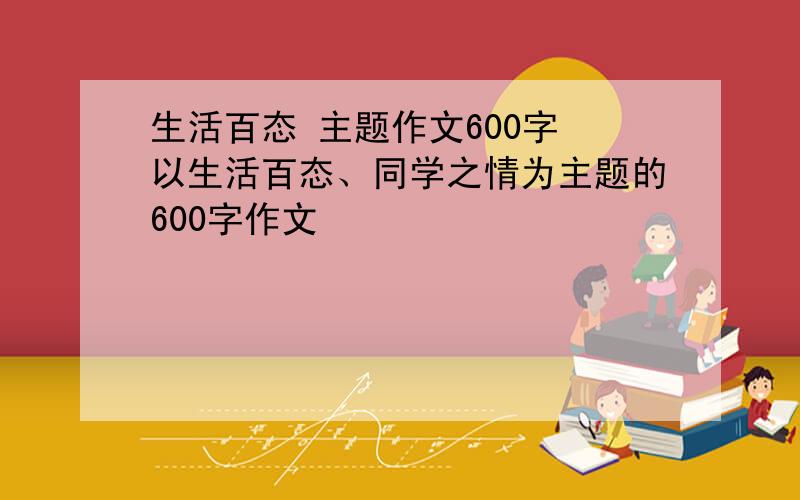 生活百态 主题作文600字 以生活百态、同学之情为主题的600字作文