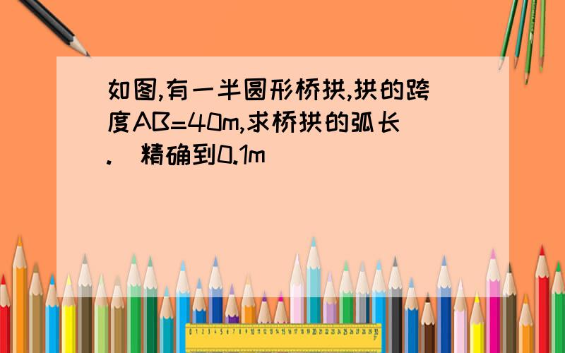 如图,有一半圆形桥拱,拱的跨度AB=40m,求桥拱的弧长.（精确到0.1m）