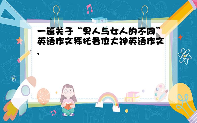 一篇关于“男人与女人的不同”英语作文拜托各位大神英语作文,