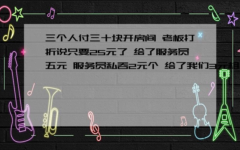 三个人付三十块开房间 老板打折说只要25元了 给了服务员五元 服务员私吞2元个 给了我们3元相当于我们一个人付9元了 三个人一人9元是27加服务员2元是29元 那请问那1元哪里去了?