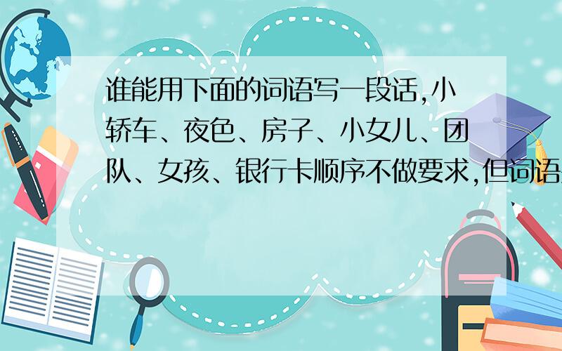 谁能用下面的词语写一段话,小轿车、夜色、房子、小女儿、团队、女孩、银行卡顺序不做要求,但词语要全用上