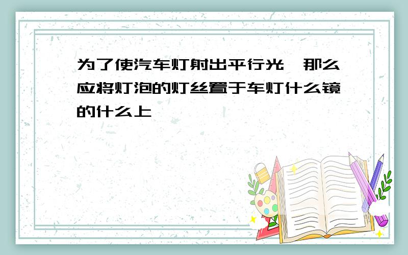 为了使汽车灯射出平行光,那么应将灯泡的灯丝置于车灯什么镜的什么上