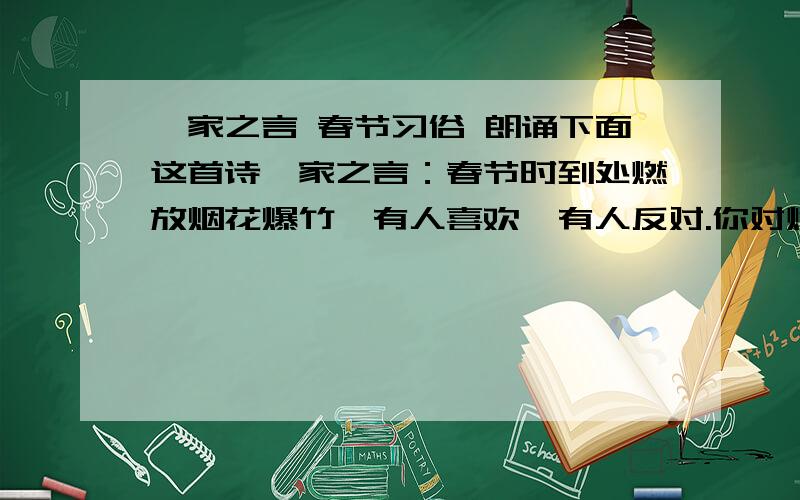 一家之言 春节习俗 朗诵下面这首诗一家之言：春节时到处燃放烟花爆竹,有人喜欢,有人反对.你对燃放烟花爆竹是什么态度?原因是什么?请写下来.___________________________________________________________