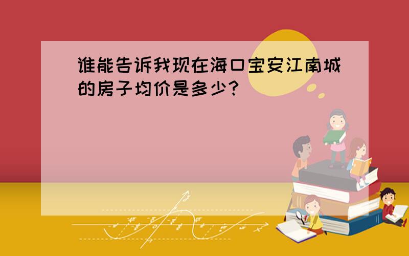 谁能告诉我现在海口宝安江南城的房子均价是多少?