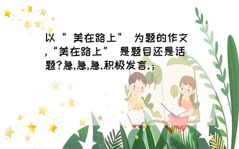 以“ 美在路上” 为题的作文,“美在路上” 是题目还是话题?急,急,急.积极发言.；