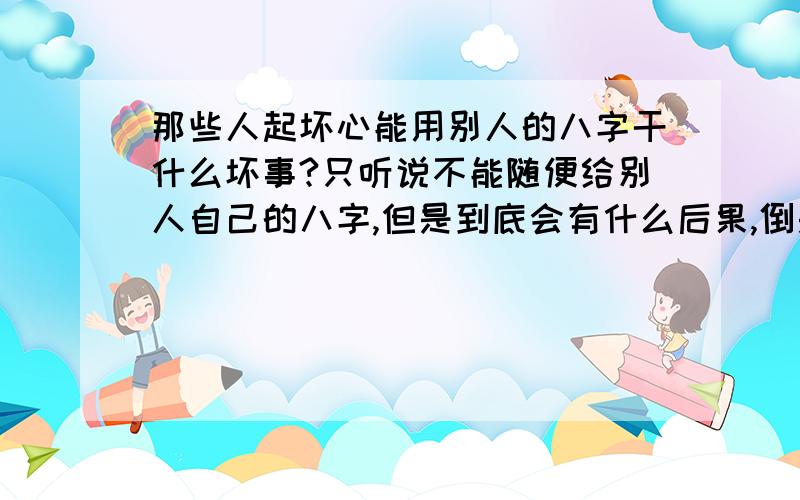 那些人起坏心能用别人的八字干什么坏事?只听说不能随便给别人自己的八字,但是到底会有什么后果,倒是不大明白扎草人这种事情也能相信吗?不可能吧,别谈迷信的那些东西,我是说正经的,科