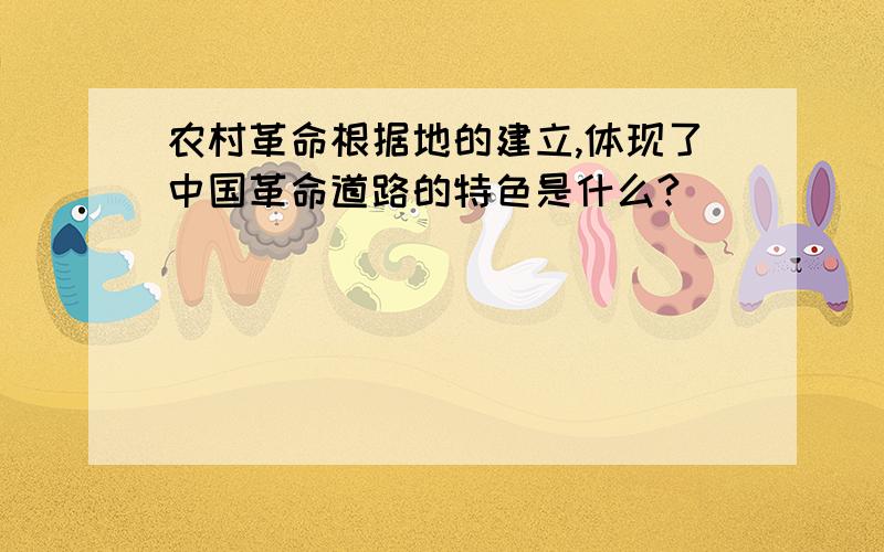 农村革命根据地的建立,体现了中国革命道路的特色是什么?