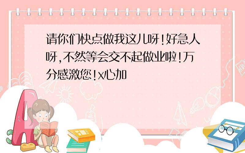 请你们快点做我这儿呀!好急人呀,不然等会交不起做业啦!万分感激您!x心加