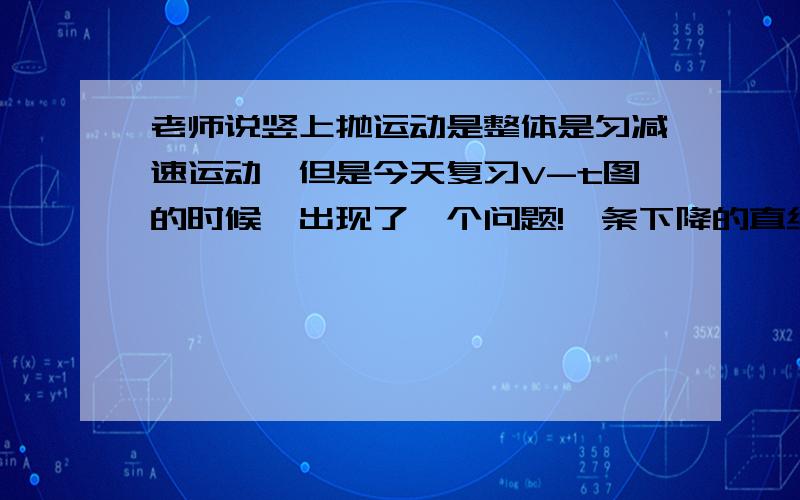 老师说竖上抛运动是整体是匀减速运动,但是今天复习V-t图的时候,出现了一个问题!一条下降的直线（好比竖上抛运动的V-t图）他说在0以上是匀减速运动,而0以下为匀加速运动~我就不懂了~后