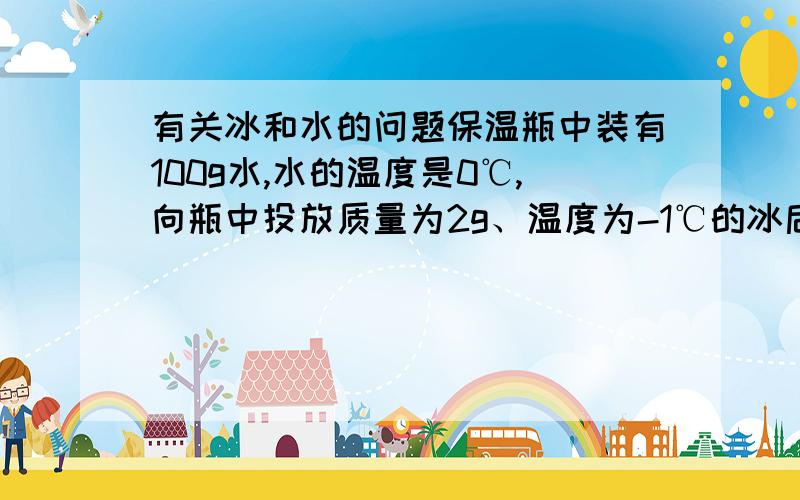 有关冰和水的问题保温瓶中装有100g水,水的温度是0℃,向瓶中投放质量为2g、温度为-1℃的冰后,盖好瓶口木塞,下列说法正确的是：A.将有少量的冰化成水B.将有少量的水结成冰C.冰和水的温度保