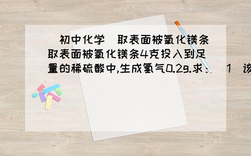 （初中化学）取表面被氧化镁条取表面被氧化镁条4克投入到足量的稀硫酸中,生成氢气0.2g.求：（1）该镁条中镁单质的质量是多少?（2）未反应前镁条的总质量是多少?