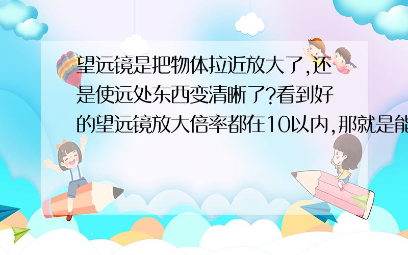 望远镜是把物体拉近放大了,还是使远处东西变清晰了?看到好的望远镜放大倍率都在10以内,那就是能看到的距离,并不是很远贵的肯定更清楚了,更近了吧那望远镜能望远,是把远处的东西变清