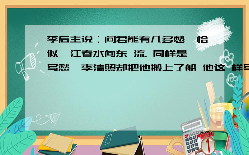 李后主说：问君能有几多愁,恰似一江春水向东 流. 同样是写愁,李清照却把他搬上了船 他这 样写道： 问题补充：注意是搬上了 船 一句 话