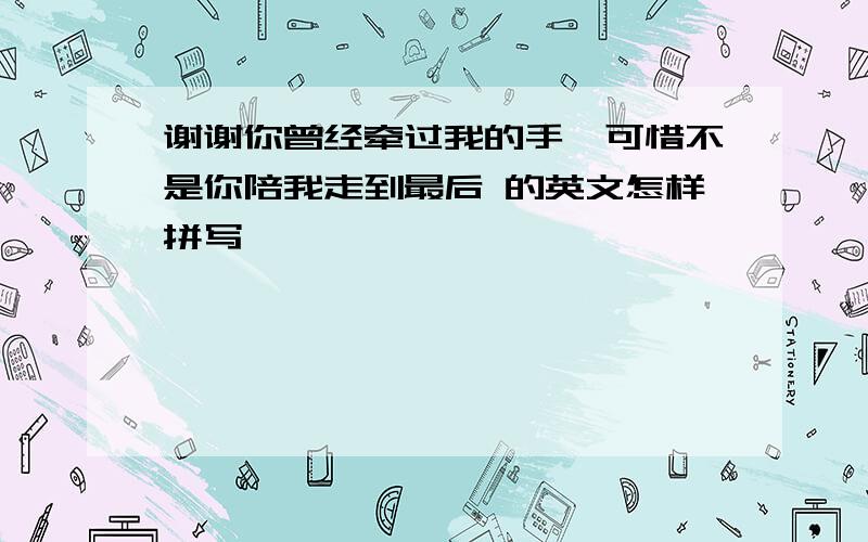 谢谢你曾经牵过我的手,可惜不是你陪我走到最后 的英文怎样拼写