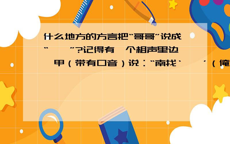 什么地方的方言把“哥哥”说成“蝈蝈”?记得有一个相声里边,甲（带有口音）说：“南找‘蝈蝈’（俺找哥哥）”,乙说：“现在是冬天,没蝈蝈.”甲说：“不对,南找‘南蝈蝈’（俺找俺哥