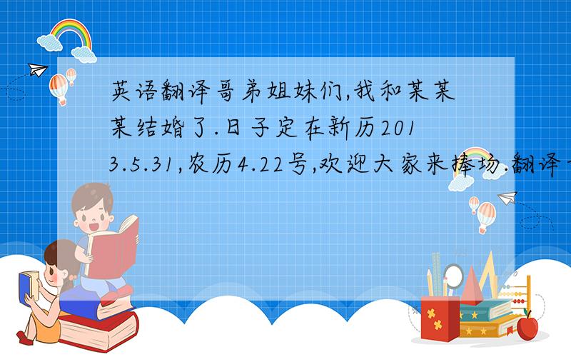 英语翻译哥弟姐妹们,我和某某某结婚了.日子定在新历2013.5.31,农历4.22号,欢迎大家来捧场.翻译古文,如道德经内格式