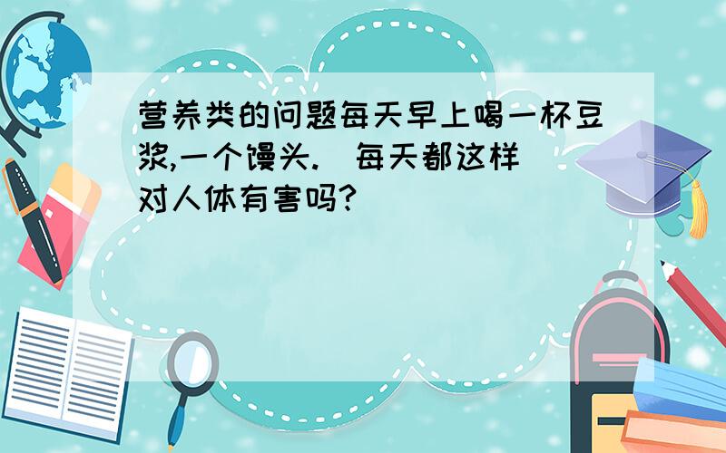 营养类的问题每天早上喝一杯豆浆,一个馒头.（每天都这样）对人体有害吗?