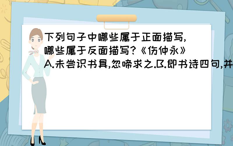 下列句子中哪些属于正面描写,哪些属于反面描写?《伤仲永》A.未尝识书具,忽啼求之.B.即书诗四句,并自为其名.C.自是指物作诗立就.D.其文理皆有可观者.E.邑人奇之,稍稍宾客其父,或以钱币乞