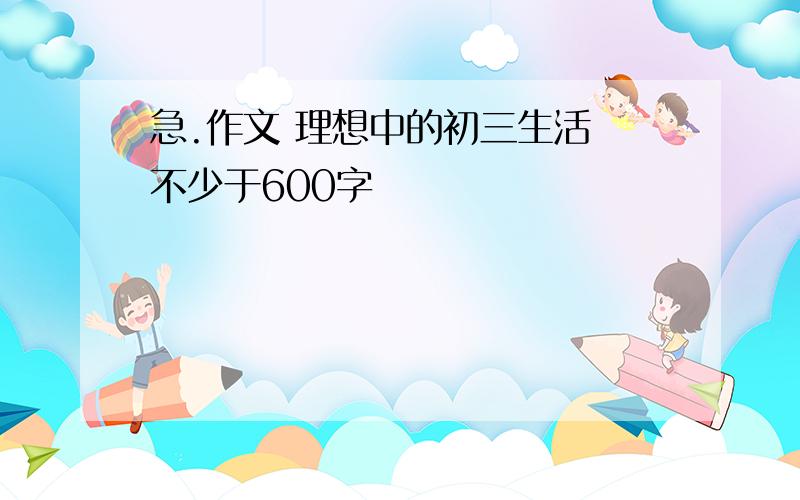 急.作文 理想中的初三生活 不少于600字