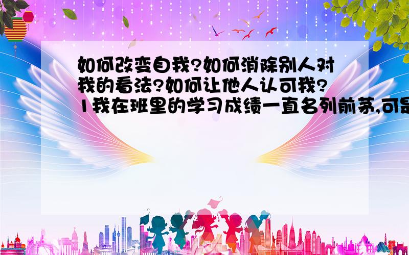 如何改变自我?如何消除别人对我的看法?如何让他人认可我?1我在班里的学习成绩一直名列前茅,可是总有那么一两个同学认为我是傻X,一没事就各种取笑我,挖苦我,请问这是为什么?   2我考试