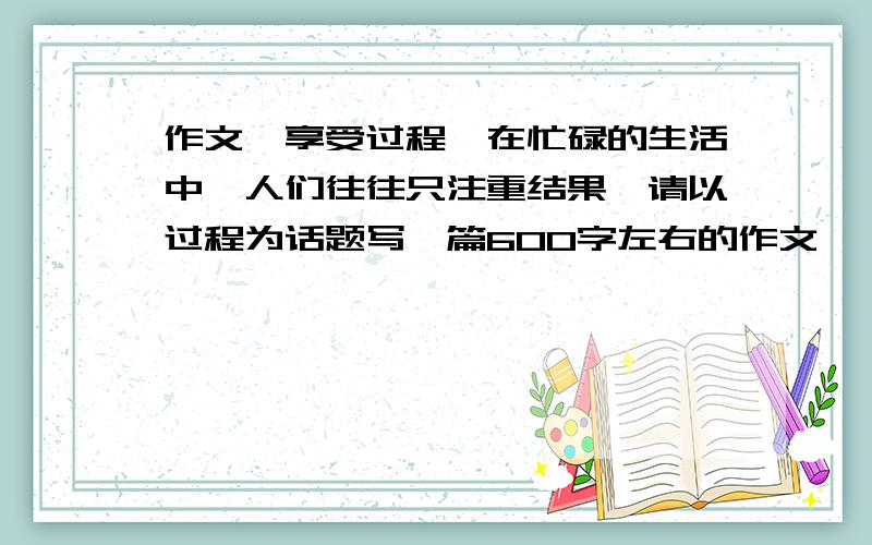 作文《享受过程》在忙碌的生活中,人们往往只注重结果,请以过程为话题写一篇600字左右的作文