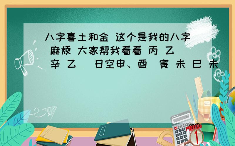 八字喜土和金 这个是我的八字 麻烦 大家帮我看看 丙 乙 辛 乙 (日空申、酉)寅 未 巳 未