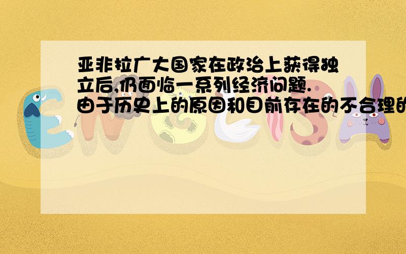 亚非拉广大国家在政治上获得独立后,仍面临一系列经济问题.由于历史上的原因和目前存在的不合理的国际经济旧秩序,再加上发达国家采取的贸易保护主义,使得贫者愈贫,富者愈富.一些发展