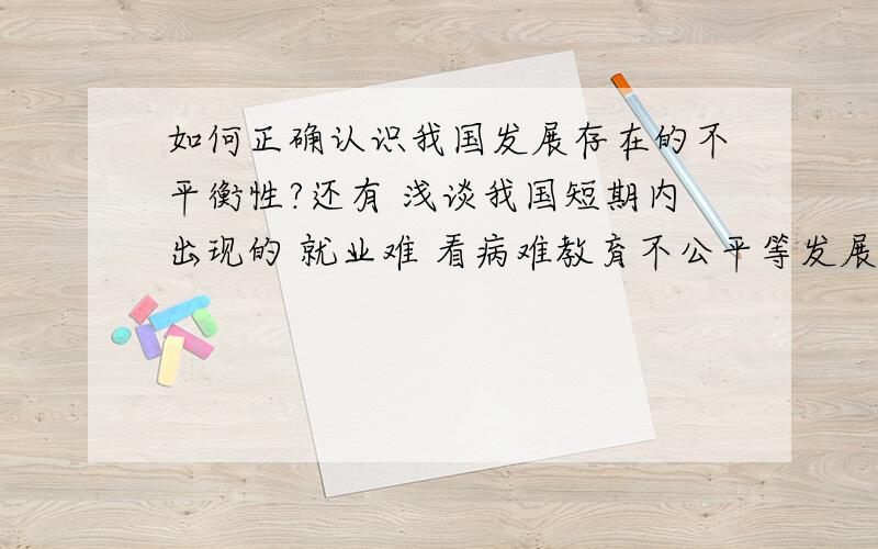 如何正确认识我国发展存在的不平衡性?还有 浅谈我国短期内出现的 就业难 看病难教育不公平等发展中出现的问题及解决办法?这是形式政策题 我不关心什么国事什么的