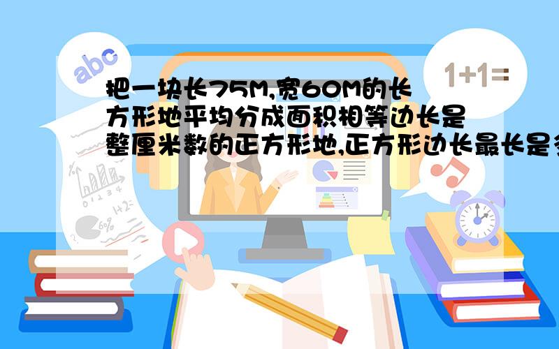 把一块长75M,宽60M的长方形地平均分成面积相等边长是整厘米数的正方形地,正方形边长最长是多少米?可以分成多少块?要算式 ,