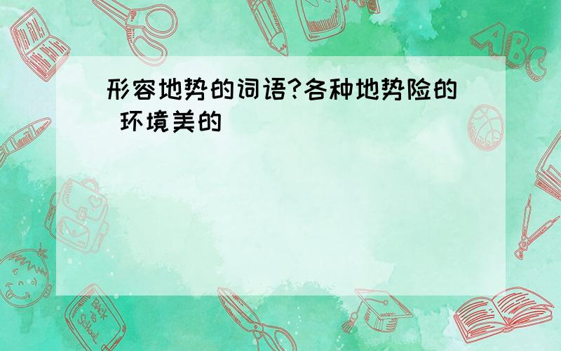 形容地势的词语?各种地势险的 环境美的