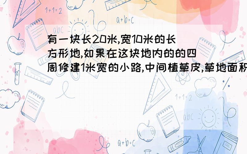 有一块长20米,宽10米的长方形地,如果在这块地内的的四周修建1米宽的小路,中间植草皮,草地面积是多少?小路的面积是多少?（请列示计算?）