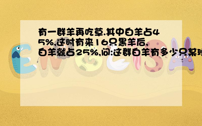 有一群羊再吃草.其中白羊占45%,这时有来16只黑羊后,白羊就占25%,问:这群白羊有多少只某班男女生人数比是4：3.后来转走了一名女生,这时男女生人数之比是3：2.问：原来班级中男女生各有多