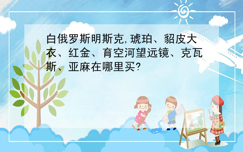 白俄罗斯明斯克,琥珀、貂皮大衣、红金、育空河望远镜、克瓦斯、亚麻在哪里买?