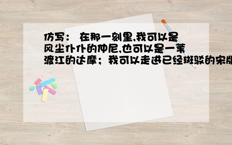 仿写： 在那一刻里,我可以是风尘仆仆的仲尼,也可以是一苇渡江的达摩；我可以走进已经斑驳的宋版《史记》,体会霸王破釜沉舟横截马上的雄武;可以踯躅于太虚幻境,与红粉众钗共同歌哭；